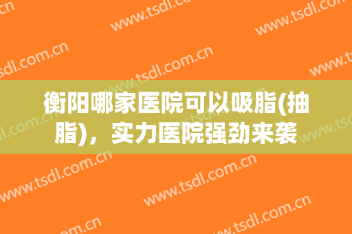 衡阳哪家医院可以吸脂(抽脂)，实力医院强劲来袭