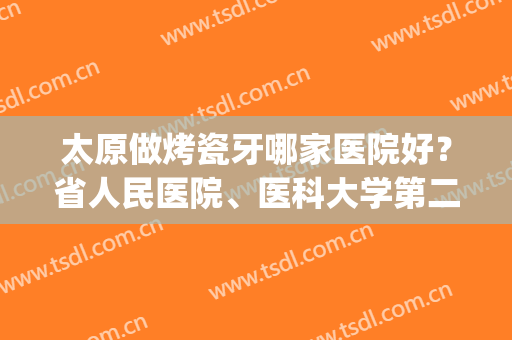 太原做烤瓷牙哪家医院好？省人民医院、医科大学第二医院等医院上榜(太原牙科比较好的医院)