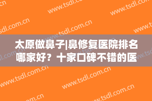 太原做鼻子|鼻修复医院排名哪家好？十家口碑不错的医院，逐一点评(太原鼻修复整形)