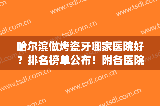哈尔滨做烤瓷牙哪家医院好？排名榜单公布！附各医院优势剖析+简介(哈尔滨做烤瓷牙便宜又好的地方)