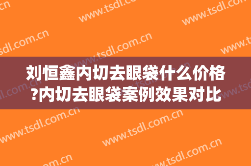 刘恒鑫内切去眼袋什么价格?内切去眼袋案例效果对比图_西京医院(做外切眼袋多少钱)