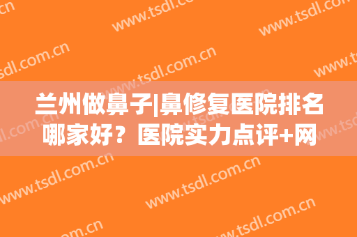 兰州做鼻子|鼻修复医院排名哪家好？医院实力点评+网友真实反馈！(兰州那个整形医生做的鼻子好)