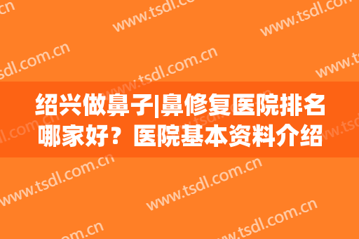 绍兴做鼻子|鼻修复医院排名哪家好？医院基本资料介绍+2024价格表(绍兴市看鼻炎哪里好)