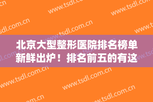 北京大型整形医院排名榜单新鲜出炉！排名前五的有这几家医院~(北京整形医院排名前十的是)