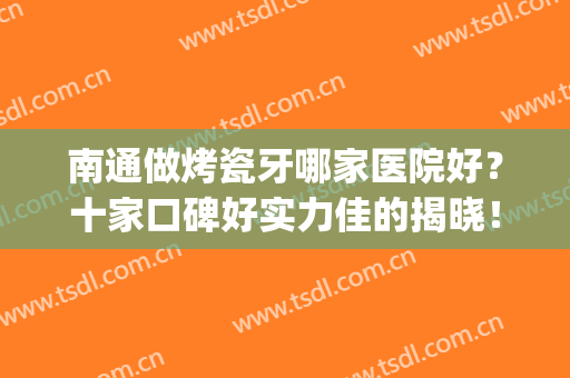 南通做烤瓷牙哪家医院好？十家口碑好实力佳的揭晓！不要错过~(南通整牙医院哪个好)