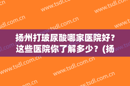扬州打玻尿酸哪家医院好？这些医院你了解多少？(扬州打瘦脸针哪家医院最好的地方)
