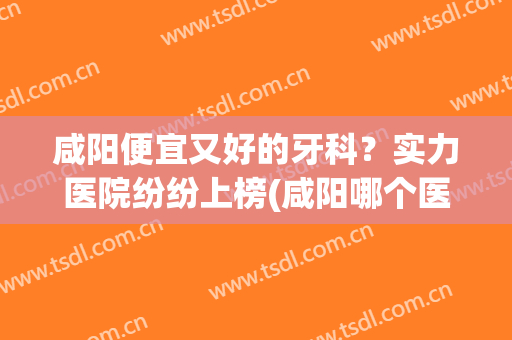 咸阳便宜又好的牙科？实力医院纷纷上榜(咸阳哪个医院好)