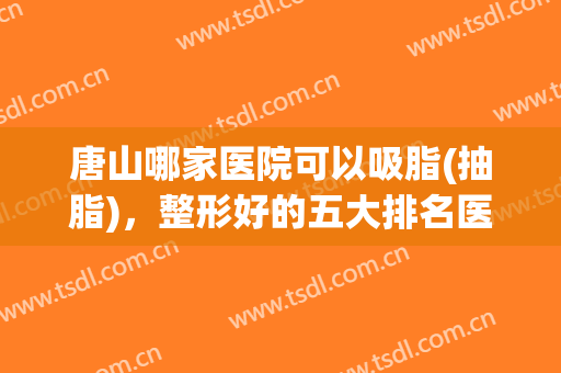 唐山哪家医院可以吸脂(抽脂)，整形好的五大排名医院