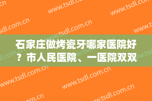 石家庄做烤瓷牙哪家医院好？市人民医院、一医院双双上榜！看好哪家？(石家庄牙科比较好的医院)