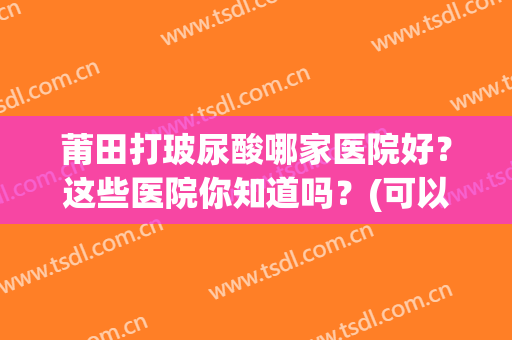 莆田打玻尿酸哪家医院好？这些医院你知道吗？(可以打玻尿酸的医院)