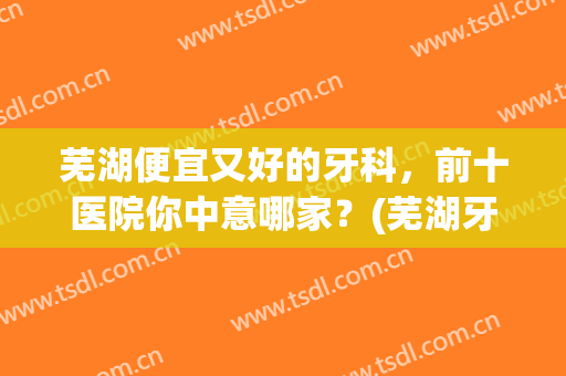 芜湖便宜又好的牙科，前十医院你中意哪家？(芜湖牙科医院排名前十)