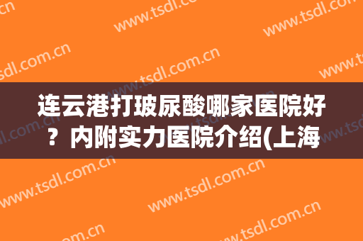 连云港打玻尿酸哪家医院好？内附实力医院介绍(上海哪个医院打玻尿酸比较好)