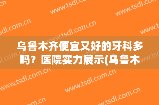乌鲁木齐便宜又好的牙科多吗？医院实力展示(乌鲁木齐好的牙科医院有哪些)