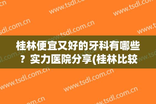 桂林便宜又好的牙科有哪些？实力医院分享(桂林比较好的牙科)