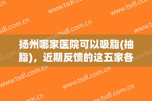扬州哪家医院可以吸脂(抽脂)，近期反馈的这五家各有千秋