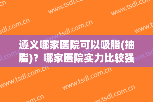 遵义哪家医院可以吸脂(抽脂)？哪家医院实力比较强？
