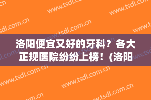 洛阳便宜又好的牙科？各大正规医院纷纷上榜！(洛阳哪个牙科医院比较正规)