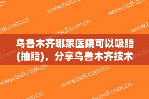 乌鲁木齐哪家医院可以吸脂(抽脂)，分享乌鲁木齐技术比较好的整形医院
