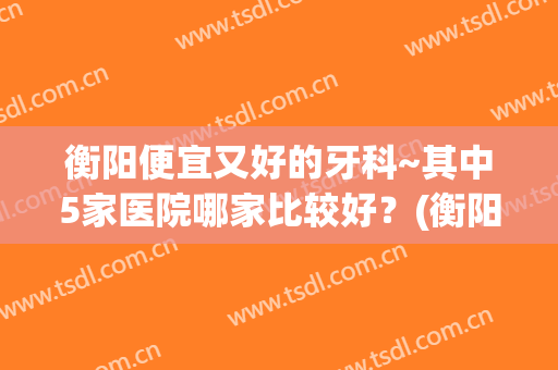 衡阳便宜又好的牙科~其中5家医院哪家比较好？(衡阳哪里牙科医院好)