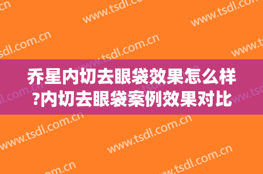 乔星内切去眼袋效果怎么样?内切去眼袋案例效果对比图_新疆医科大学第一附属医院
