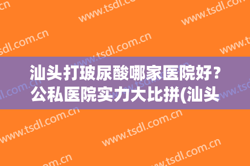 汕头打玻尿酸哪家医院好？公私医院实力大比拼(汕头哪家医院整形最好)