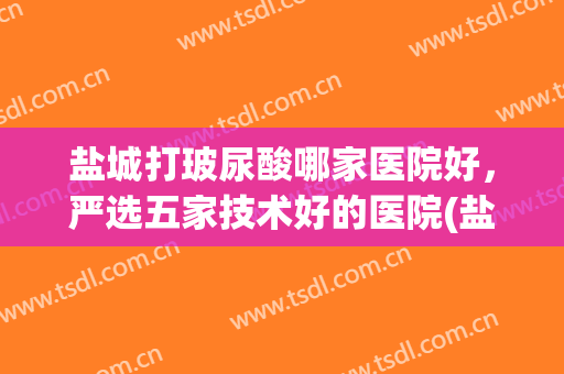 盐城打玻尿酸哪家医院好，严选五家技术好的医院(盐城正规整形医院有哪些)