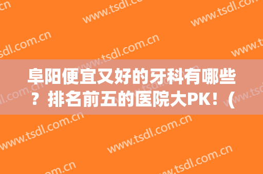 阜阳便宜又好的牙科有哪些？排名前五的医院大PK！(阜阳十大口腔医院排名)
