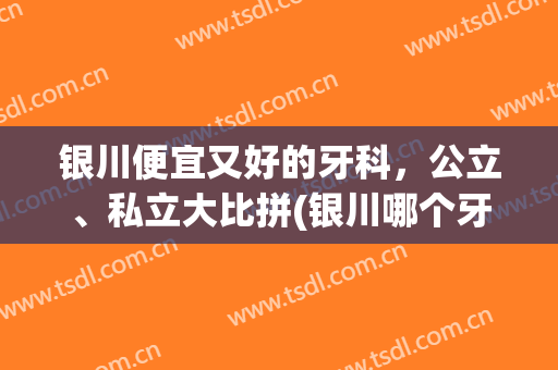 银川便宜又好的牙科，公立、私立大比拼(银川哪个牙科医院便宜又好)
