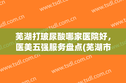 芜湖打玻尿酸哪家医院好，医美五强服务盘点(芜湖市医美医院推荐)