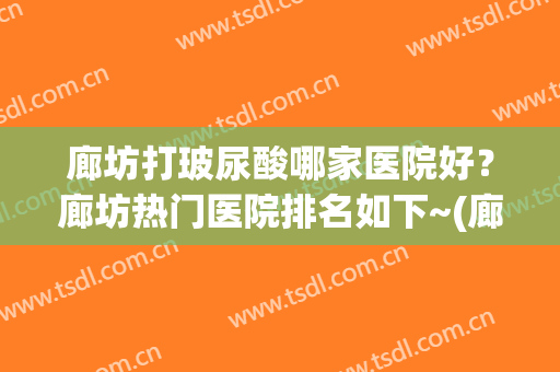 廊坊打玻尿酸哪家医院好？廊坊热门医院排名如下~(廊坊祛疤哪个医院好)
