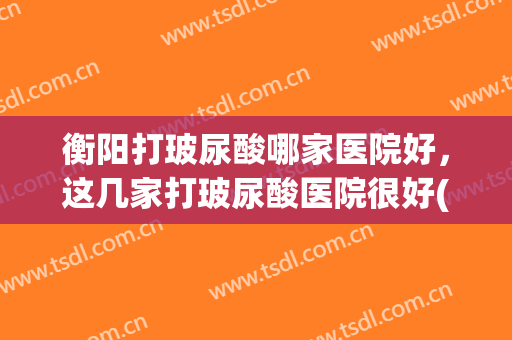 衡阳打玻尿酸哪家医院好，这几家打玻尿酸医院很好(广州哪个医院打玻尿酸打得好)