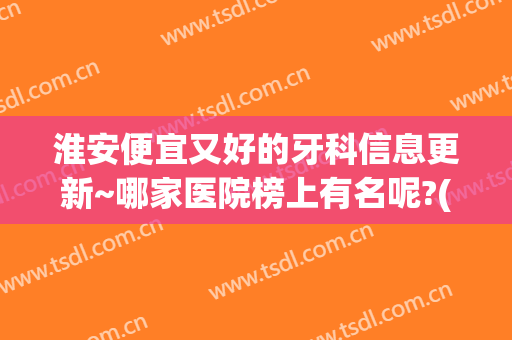淮安便宜又好的牙科信息更新~哪家医院榜上有名呢?(淮安哪家牙科医院比较好)