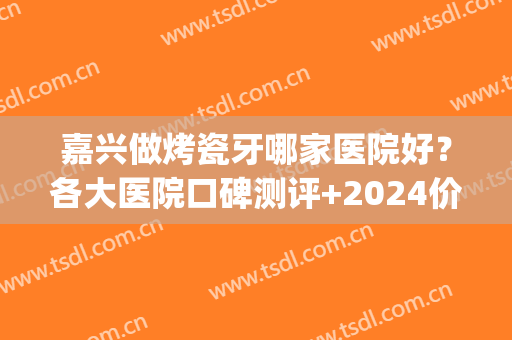 嘉兴做烤瓷牙哪家医院好？各大医院口碑测评+2024价格表参考！(嘉兴比较好的牙科医院)