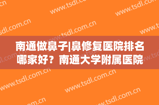 南通做鼻子|鼻修复医院排名哪家好？南通大学附属医院、南通市中医院等益生元上榜