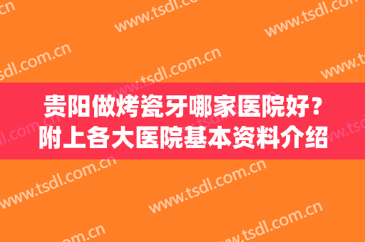 贵阳做烤瓷牙哪家医院好？附上各大医院基本资料介绍！快来看(贵阳烤瓷牙多少钱)