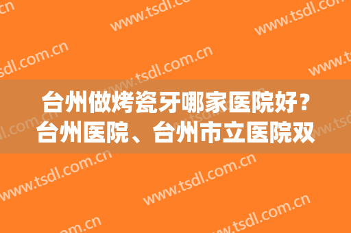 台州做烤瓷牙哪家医院好？台州医院、台州市立医院双双上榜！(台州比较好的口腔医院)
