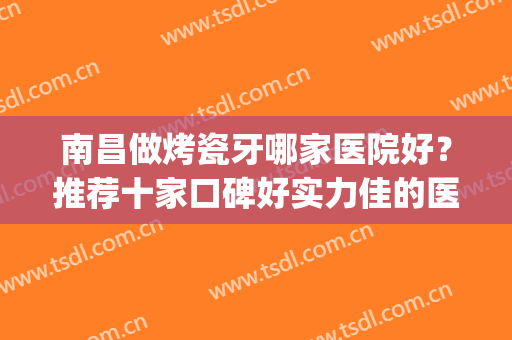 南昌做烤瓷牙哪家医院好？推荐十家口碑好实力佳的医院！快来看(南昌哪家医院整牙好)
