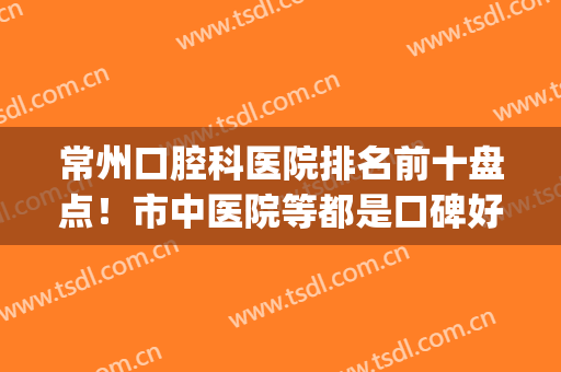 常州口腔科医院排名前十盘点！市中医院等都是口碑好的医院(常州口腔医院医生排名)
