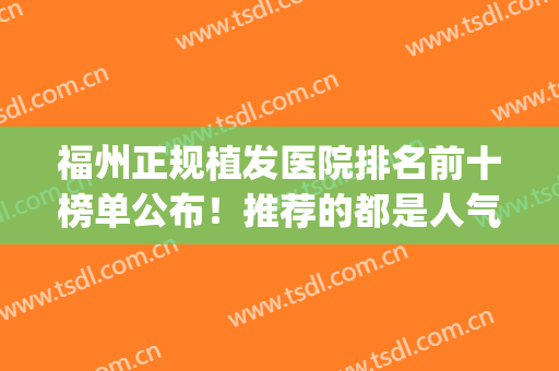 福州正规植发医院排名前十榜单公布！推荐的都是人气高的医院哦(福州植发三甲医院)