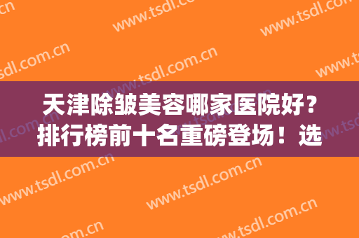 天津除皱美容哪家医院好？排行榜前十名重磅登场！选中哪家了？(天津最好的美容医院)