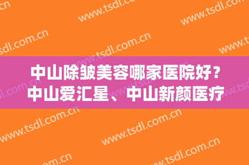 中山除皱美容哪家医院好？中山爱汇星、中山新颜医疗双双上榜！(中山爱汇星医疗美容医院电话)