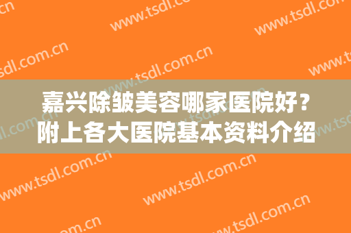 嘉兴除皱美容哪家医院好？附上各大医院基本资料介绍+价格表(嘉兴哪个美容院比较好)