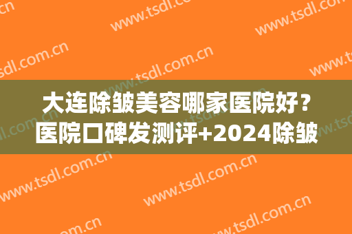 大连除皱美容哪家医院好？医院口碑发测评+2024除皱价收费表(除皱整形的医院)
