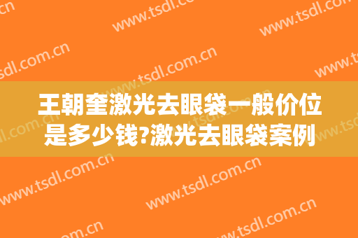 王朝奎激光去眼袋一般价位是多少钱?激光去眼袋案例效果对比图_重庆医科大学附属第一医院