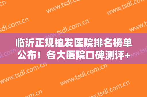 临沂正规植发医院排名榜单公布！各大医院口碑测评+2024价格表！(临沂植发要多少钱)