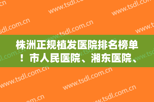 株洲正规植发医院排名榜单！市人民医院、湘东医院、华美等都不错(重庆植发三甲正规医院排名)