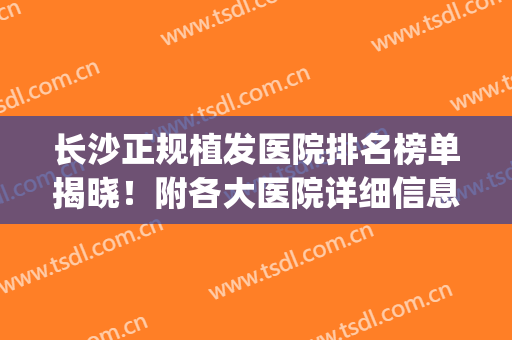 长沙正规植发医院排名榜单揭晓！附各大医院详细信息+价格表一览！(长沙排名前十植发医院)