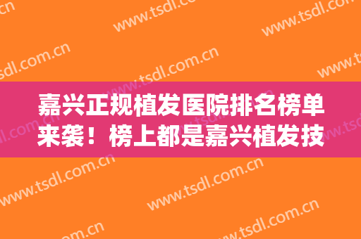 嘉兴正规植发医院排名榜单来袭！榜上都是嘉兴植发技术好的医院(嘉定有植发的医院吗)