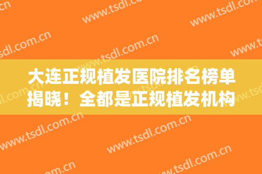 大连正规植发医院排名榜单揭晓！全都是正规植发机构！(大连公立医院植发)