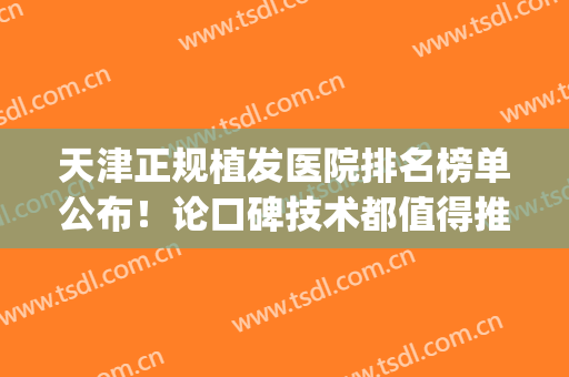 天津正规植发医院排名榜单公布！论口碑技术都值得推荐！(天津植发医院哪家医技术好)